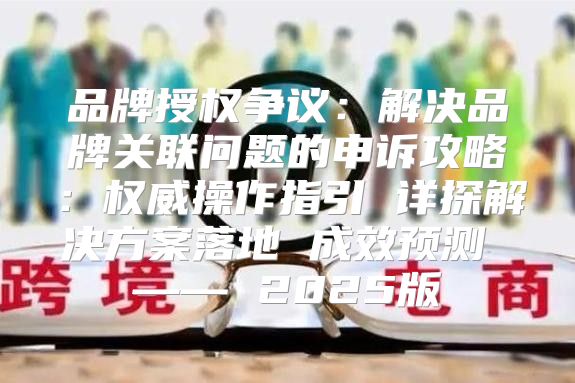 品牌授权争议：解决品牌关联问题的申诉攻略：权威操作指引 详探解决方案落地 成效预测 —— 2025版