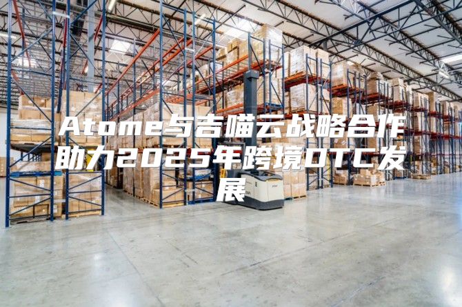 Atome与吉喵云战略合作助力2025年跨境DTC发展