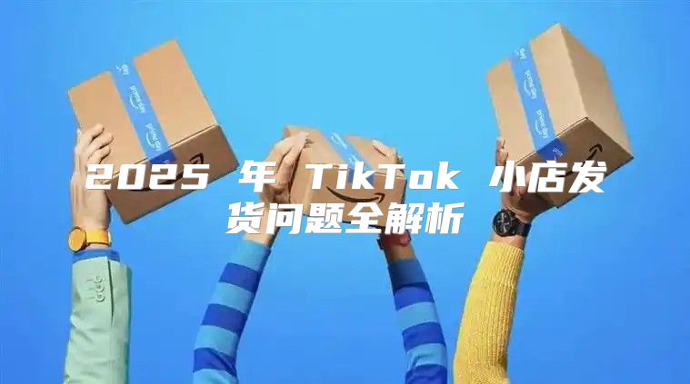 2025 年 TikTok 小店发货问题全解析