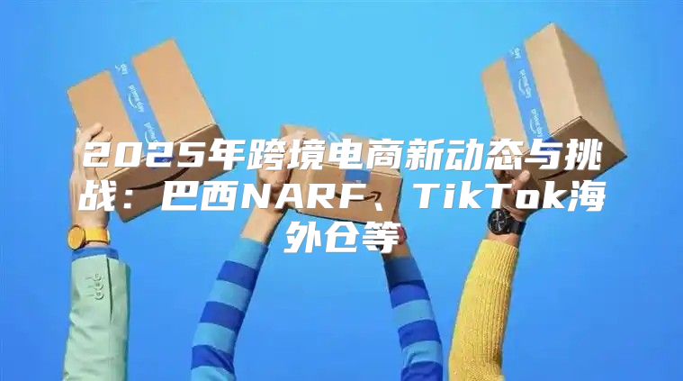 2025年跨境电商新动态与挑战：巴西NARF、TikTok海外仓等