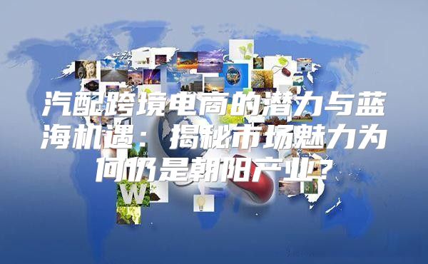 汽配跨境电商的潜力与蓝海机遇：揭秘市场魅力为何仍是朝阳产业？