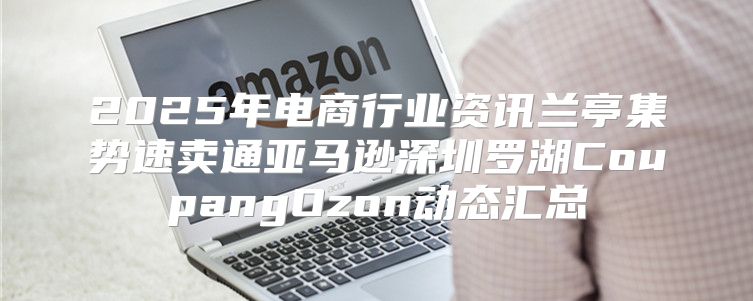 2025年电商行业资讯兰亭集势速卖通亚马逊深圳罗湖CoupangOzon动态汇总