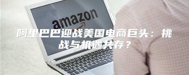 阿里巴巴迎战美国电商巨头：挑战与机遇共存？