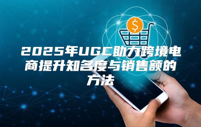2025年UGC助力跨境电商提升知名度与销售额的方法