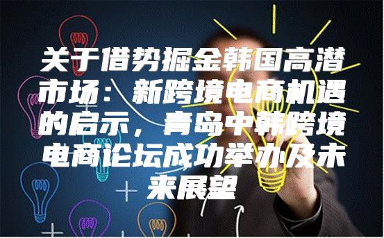 关于借势掘金韩国高潜市场：新跨境电商机遇的启示，青岛中韩跨境电商论坛成功举办及未来展望
