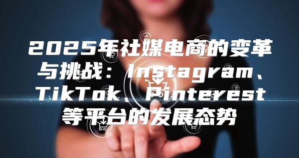 2025年社媒电商的变革与挑战：Instagram、TikTok、Pinterest等平台的发展态势