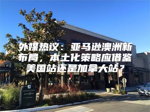 外媒热议：亚马逊澳洲新布局，本土化策略应借鉴美国站还是加拿大站？