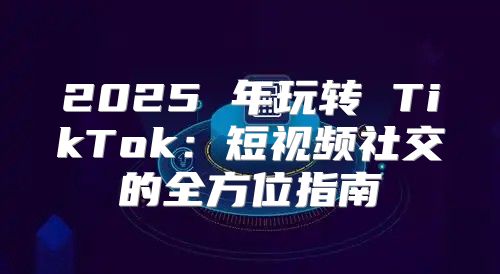 2025 年玩转 TikTok：短视频社交的全方位指南