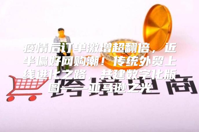 疫情后订单激增超翻倍，近半偏好网购潮！传统外贸上线进化之路，共建数字化版图——亚马逊之光