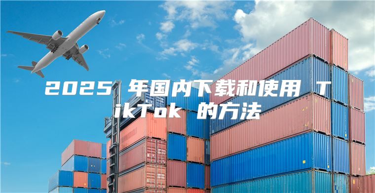 2025 年国内下载和使用 TikTok 的方法