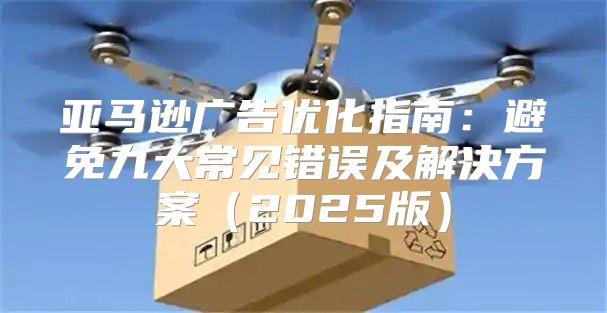 亚马逊广告优化指南：避免九大常见错误及解决方案2025版
