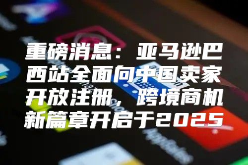 重磅消息：亚马逊巴西站全面向中国卖家开放注册，跨境商机新篇章开启于2025
