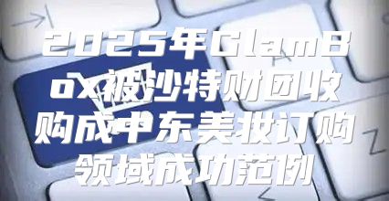 2025年GlamBox被沙特财团收购成中东美妆订购领域成功范例