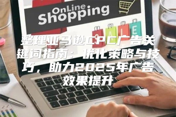 整理亚马逊CPC广告关键词指南：优化策略与技巧，助力2025年广告效果提升