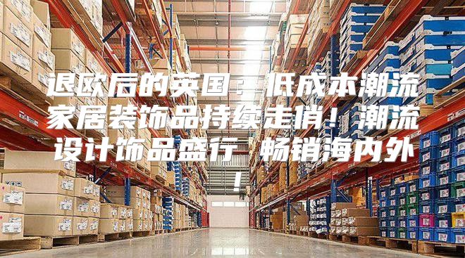 退欧后的英国：低成本潮流家居装饰品持续走俏！潮流设计饰品盛行 畅销海内外！