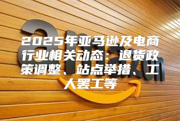 2025年亚马逊及电商行业相关动态：退货政策调整、站点举措、工人罢工等