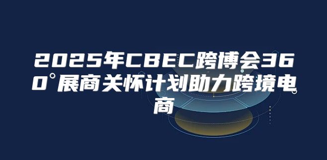 2025年CBEC跨博会360°展商关怀计划助力跨境电商