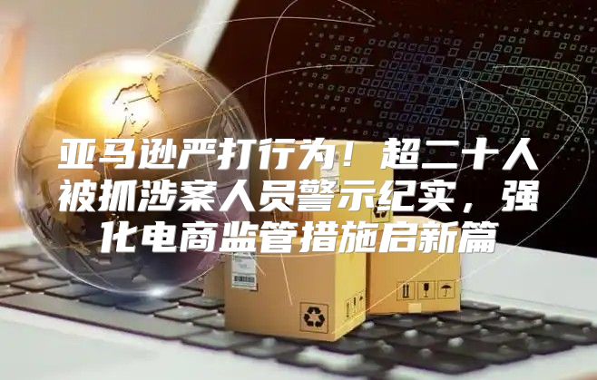 亚马逊严打行为！超二十人被抓涉案人员警示纪实，强化电商监管措施启新篇
