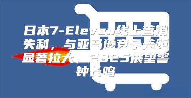 日本7-Eleven线上营销失利，与亚马逊竞争差距显著拉大，2025展望警钟长鸣