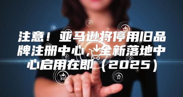注意！亚马逊将停用旧品牌注册中心，全新落地中心启用在即2025