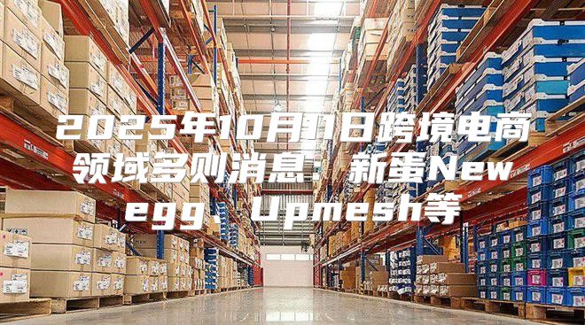 2025年10月11日跨境电商领域多则消息：新蛋Newegg、Upmesh等