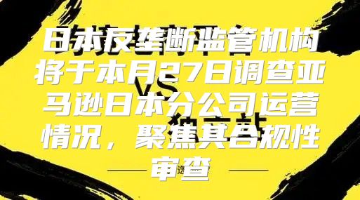 日本反垄断监管机构将于本月27日调查亚马逊日本分公司运营情况，聚焦其合规性审查