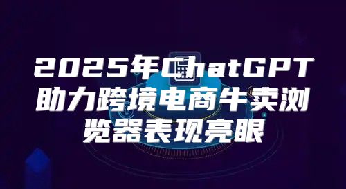 2025年ChatGPT助力跨境电商牛卖浏览器表现亮眼