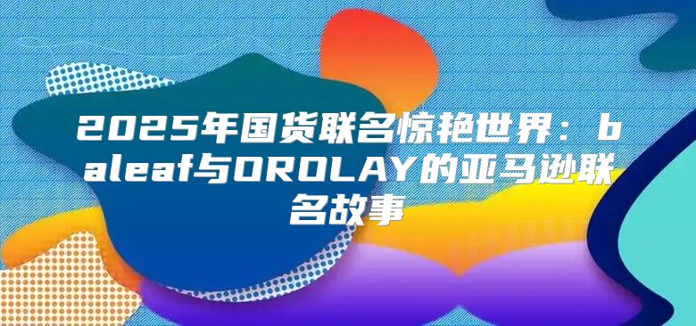 2025年国货联名惊艳世界：baleaf与OROLAY的亚马逊联名故事