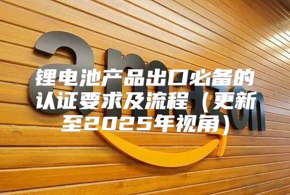 锂电池产品出口必备的认证要求及流程更新至2025年视角