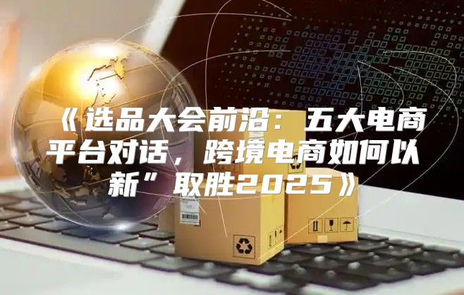 选品大会前沿：五大电商平台对话，跨境电商如何以新”取胜2025