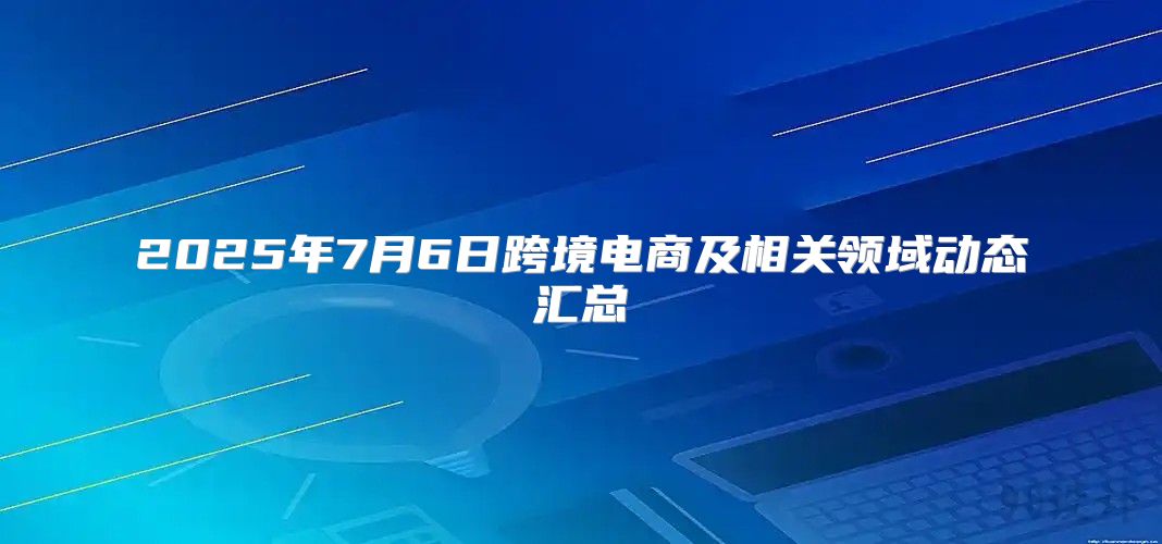 2025年7月6日跨境电商及相关领域动态汇总