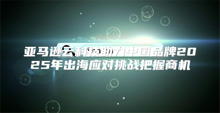 亚马逊云科技助力中国品牌2025年出海应对挑战把握商机