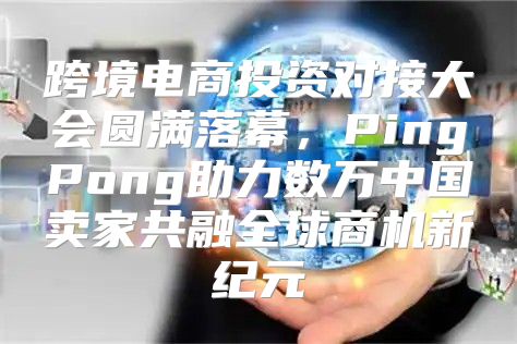 跨境电商投资对接大会圆满落幕，PingPong助力数万中国卖家共融全球商机新纪元