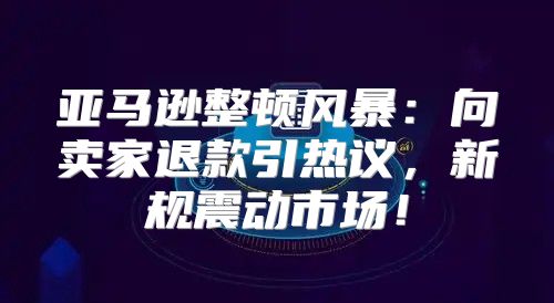 亚马逊整顿风暴：向卖家退款引热议，新规震动市场！