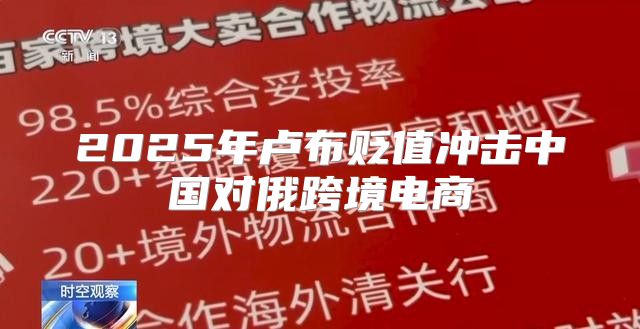 2025年卢布贬值冲击中国对俄跨境电商