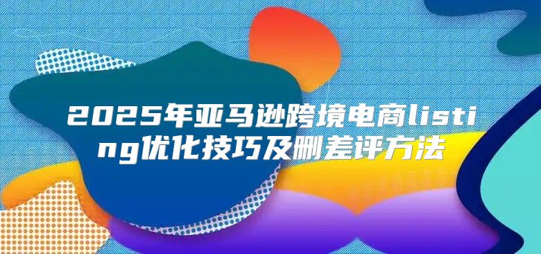 2025年亚马逊跨境电商listing优化技巧及删差评方法
