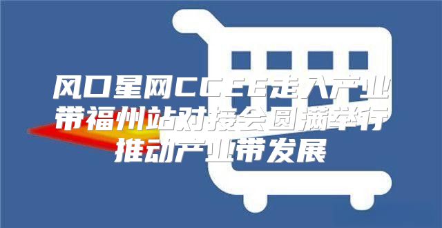 风口星网CCEE走入产业带福州站对接会圆满举行推动产业带发展