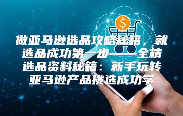 做亚马逊选品攻略秘籍，就选品成功第一步——全精选品资料秘籍：新手玩转亚马逊产品挑选成功学