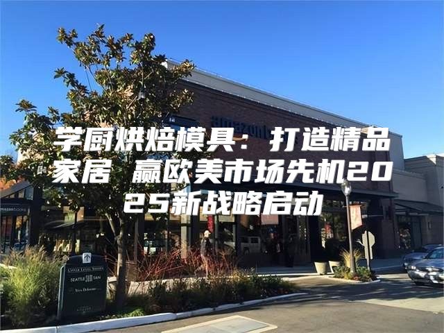 学厨烘焙模具：打造精品家居 赢欧美市场先机2025新战略启动