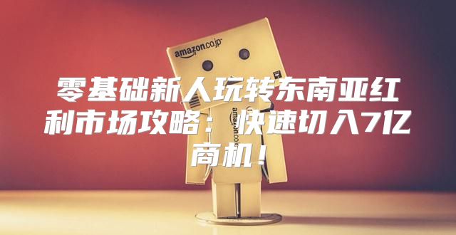 零基础新人玩转东南亚红利市场攻略：快速切入7亿商机！