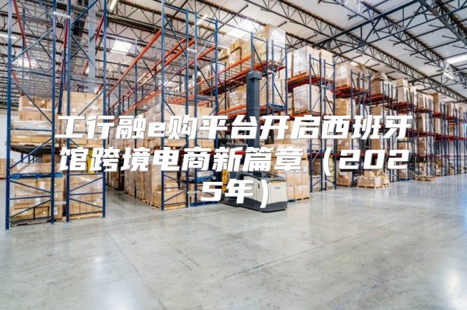 工行融e购平台开启西班牙馆跨境电商新篇章2025年