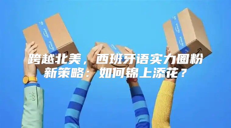 跨越北美，西班牙语实力圈粉新策略：如何锦上添花？