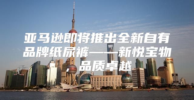 亚马逊即将推出全新自有品牌纸尿裤——新悦宝物，品质卓越