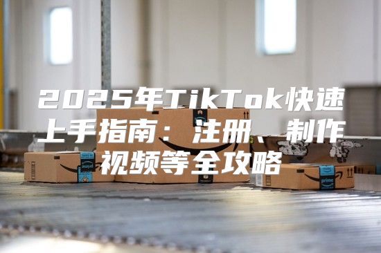 2025年TikTok快速上手指南：注册、制作视频等全攻略