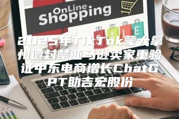 2025年TikTok蒙大拿州遭封禁亚马逊卖家重验证中东电商增长ChatGPT助吉宏股份