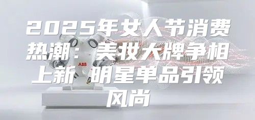 2025年女人节消费热潮：美妆大牌争相上新 明星单品引领风尚
