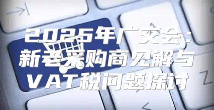 2025年广交会：新老采购商见解与VAT税问题探讨
