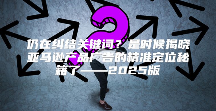 仍在纠结关键词？是时候揭晓亚马逊产品广告的精准定位秘籍了——2025版