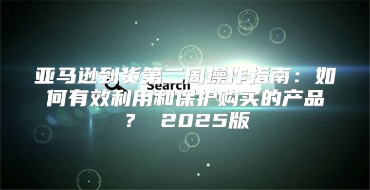 亚马逊到货第二周操作指南：如何有效利用和保护购买的产品？ 2025版