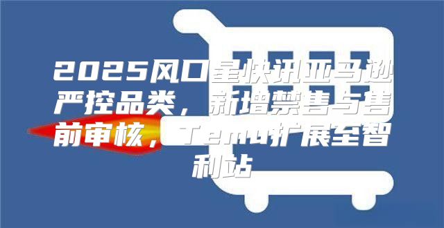 2025风口星快讯亚马逊严控品类，新增禁售与售前审核，Temu扩展至智利站